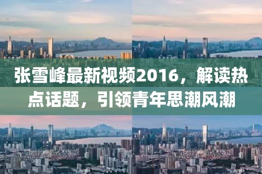 张雪峰最新视频2016，解读热点话题，引领青年思潮风潮
