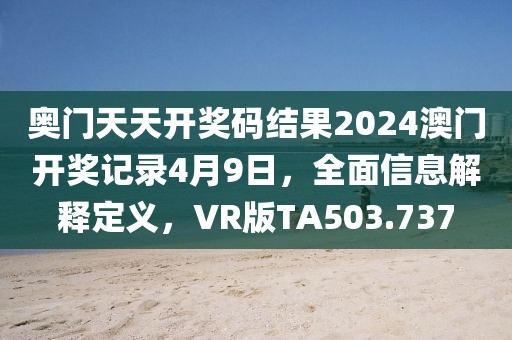 奥门天天开奖码结果2024澳门开奖记录4月9日，全面信息解释定义，VR版TA503.737