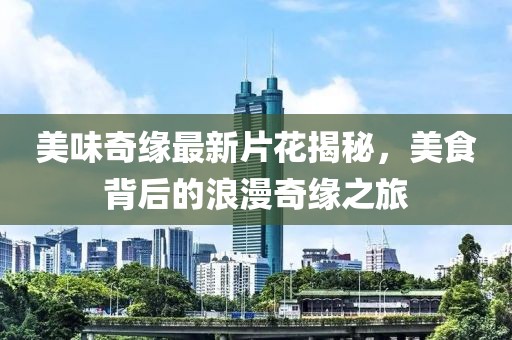 美味奇缘最新片花揭秘，美食背后的浪漫奇缘之旅