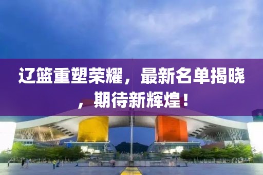 辽篮重塑荣耀，最新名单揭晓，期待新辉煌！