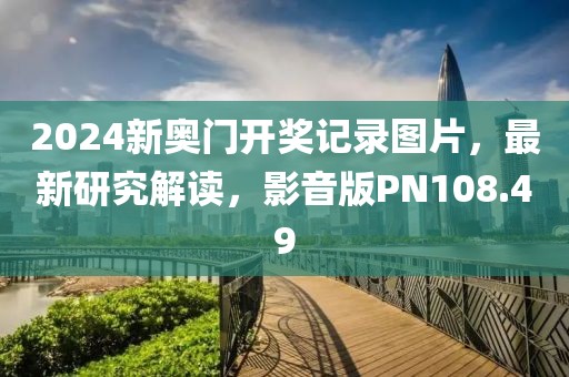 2024新奥门开奖记录图片，最新研究解读，影音版PN108.49