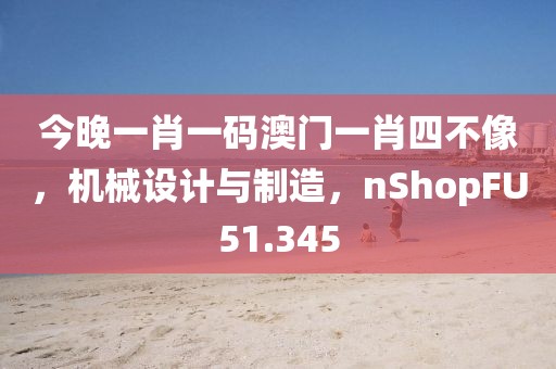 今晚一肖一码澳门一肖四不像，机械设计与制造，nShopFU51.345