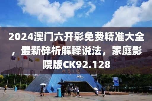 2024澳门六开彩免费精准大全，最新碎析解释说法，家庭影院版CK92.128