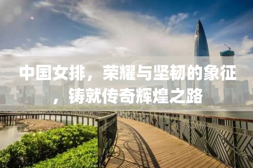 中国女排，荣耀与坚韧的象征，铸就传奇辉煌之路