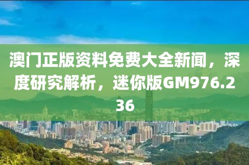 澳门正版资料免费大全新闻，深度研究解析，迷你版GM976.236