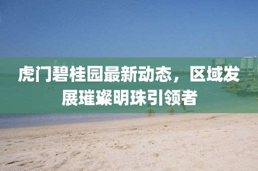 虎门碧桂园最新动态，区域发展璀璨明珠引领者