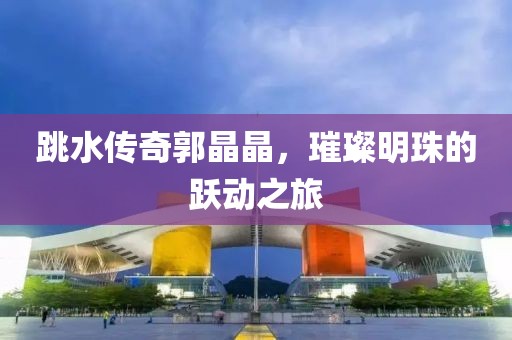 跳水传奇郭晶晶，璀璨明珠的跃动之旅
