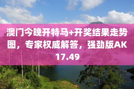 澳门今晚开特马+开奖结果走势图，专家权威解答，强劲版AK17.49