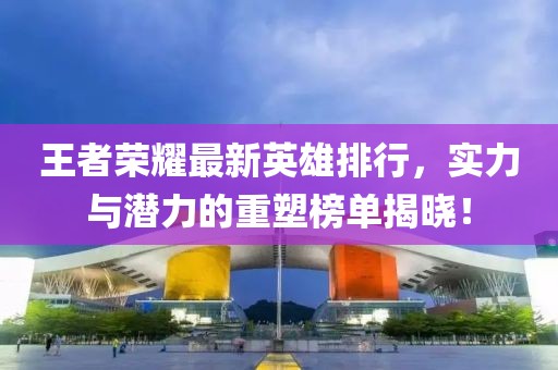 王者荣耀最新英雄排行，实力与潜力的重塑榜单揭晓！