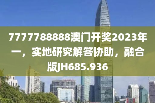 7777788888澳门开奖2023年一，实地研究解答协助，融合版JH685.936