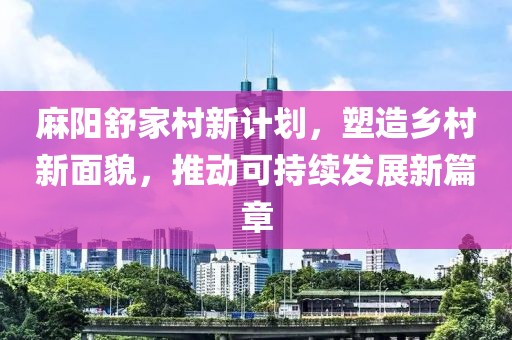 麻阳舒家村新计划，塑造乡村新面貌，推动可持续发展新篇章