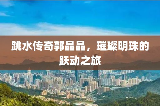 跳水传奇郭晶晶，璀璨明珠的跃动之旅
