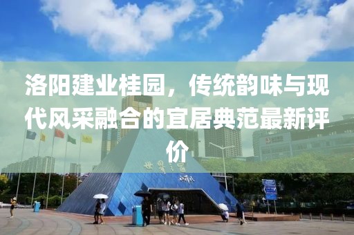 洛阳建业桂园，传统韵味与现代风采融合的宜居典范最新评价