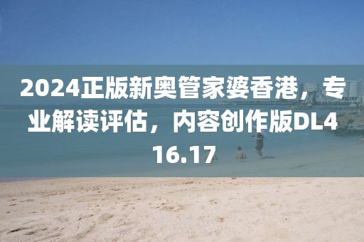 2024正版新奥管家婆香港，专业解读评估，内容创作版DL416.17