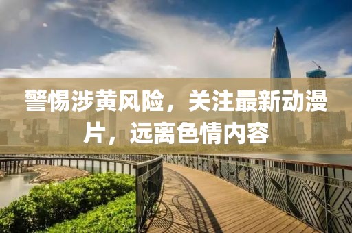 警惕涉黄风险，关注最新动漫片，远离色情内容