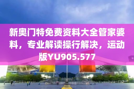 新奥门特免费资料大全管家婆料，专业解读操行解决，运动版YU905.577