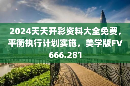 2024天天开彩资料大全免费，平衡执行计划实施，美学版FV666.281
