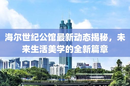 海尔世纪公馆最新动态揭秘，未来生活美学的全新篇章