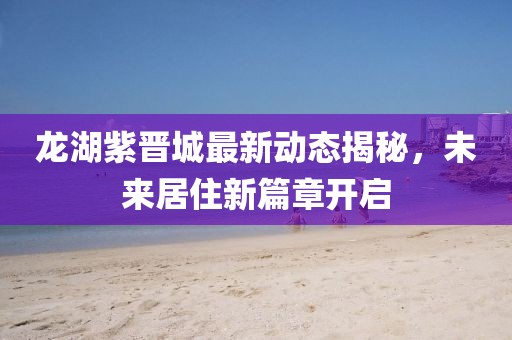 龙湖紫晋城最新动态揭秘，未来居住新篇章开启