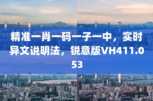 精准一肖一码一子一中，实时异文说明法，锐意版VH411.053