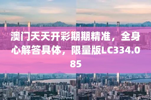 澳门天天开彩期期精准，全身心解答具体，限量版LC334.085