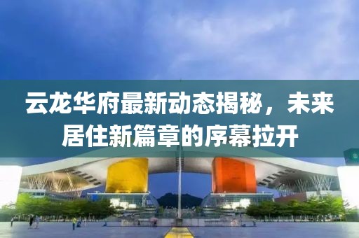 云龙华府最新动态揭秘，未来居住新篇章的序幕拉开