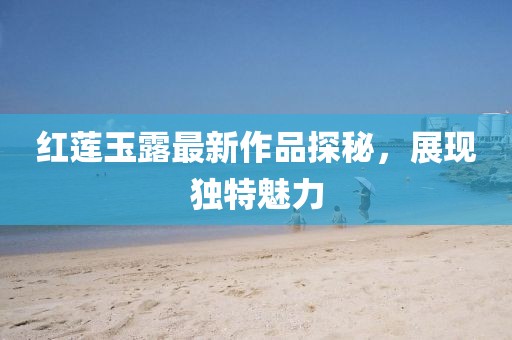 红莲玉露最新作品探秘，展现独特魅力
