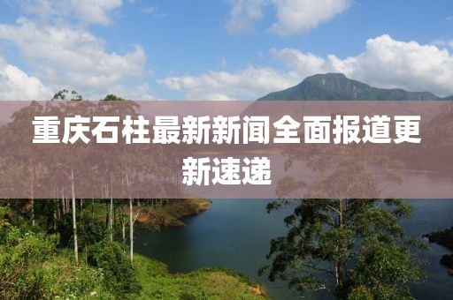 重庆石柱最新新闻全面报道更新速递