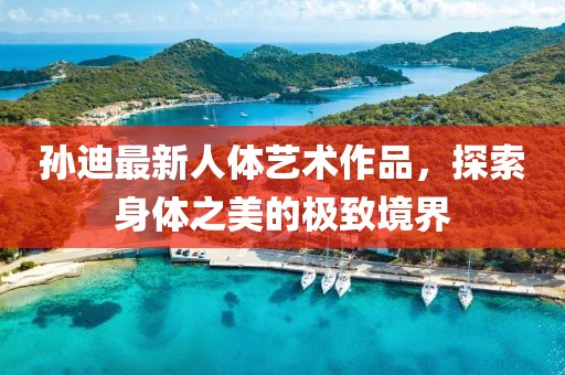 孙迪最新人体艺术作品，探索身体之美的极致境界