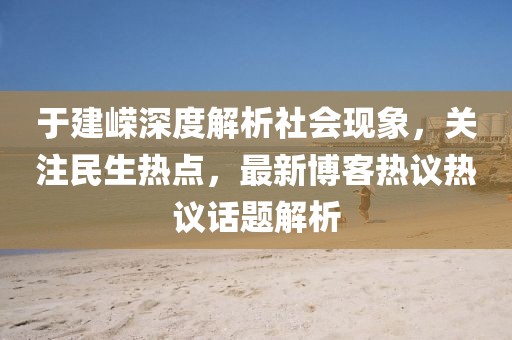 于建嵘深度解析社会现象，关注民生热点，最新博客热议热议话题解析