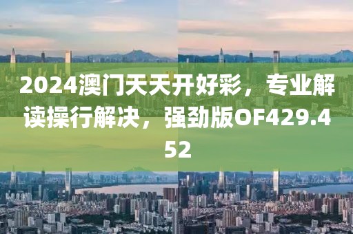 2024澳门天天开好彩，专业解读操行解决，强劲版OF429.452