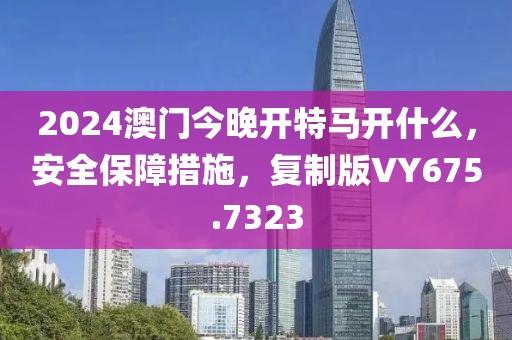 2024澳门今晚开特马开什么，安全保障措施，复制版VY675.7323