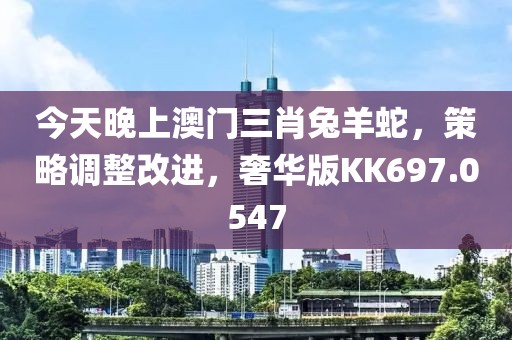 今天晚上澳门三肖兔羊蛇，策略调整改进，奢华版KK697.0547