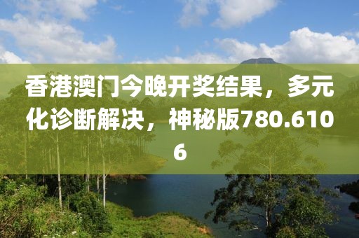 香港澳门今晚开奖结果，多元化诊断解决，神秘版780.6106