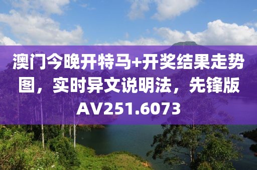 澳门今晚开特马+开奖结果走势图，实时异文说明法，先锋版AV251.6073
