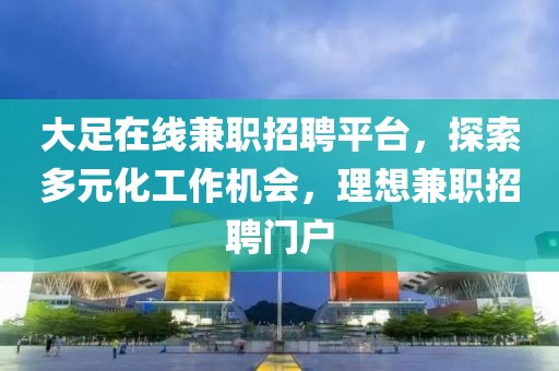 大足在线兼职招聘平台，探索多元化工作机会，理想兼职招聘门户