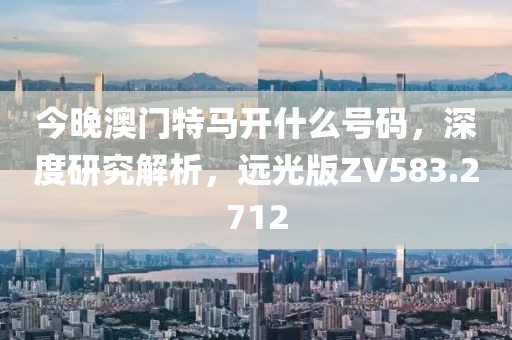 今晚澳门特马开什么号码，深度研究解析，远光版ZV583.2712