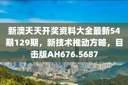 新澳天天开奖资料大全最新54期129期，新技术推动方略，目击版AH676.5687