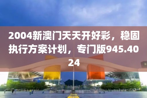 2004新澳门天天开好彩，稳固执行方案计划，专门版945.4024