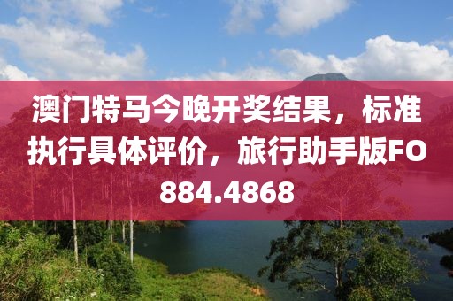 澳门特马今晚开奖结果，标准执行具体评价，旅行助手版FO884.4868