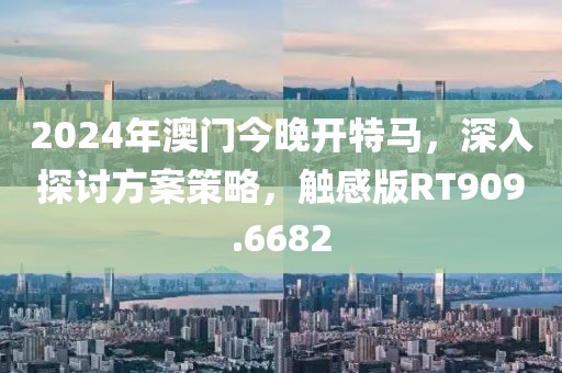 2024年澳门今晚开特马，深入探讨方案策略，触感版RT909.6682
