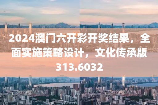 2024澳门六开彩开奖结果，全面实施策略设计，文化传承版313.6032