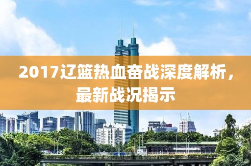 2017辽篮热血奋战深度解析，最新战况揭示