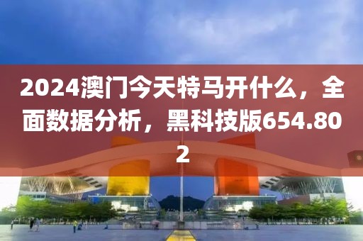 2024澳门今天特马开什么，全面数据分析，黑科技版654.802