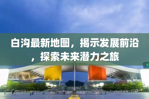 白沟最新地图，揭示发展前沿，探索未来潜力之旅