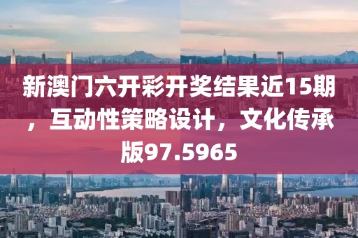 新澳门六开彩开奖结果近15期，互动性策略设计，文化传承版97.5965