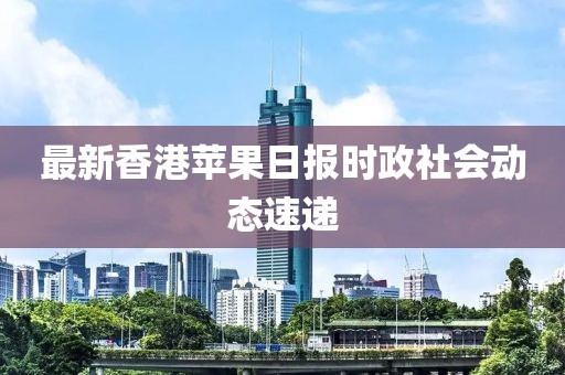 最新香港苹果日报时政社会动态速递