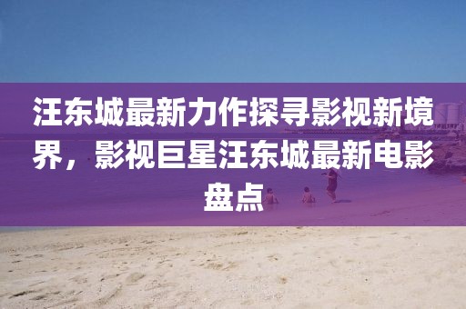 汪东城最新力作探寻影视新境界，影视巨星汪东城最新电影盘点