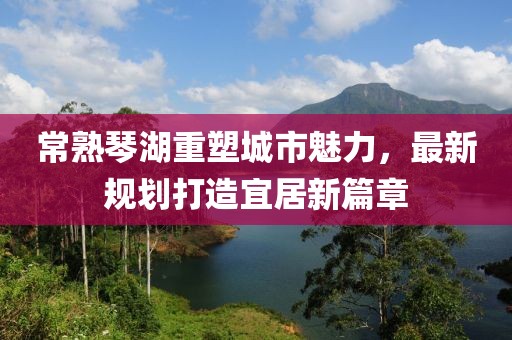 常熟琴湖重塑城市魅力，最新规划打造宜居新篇章