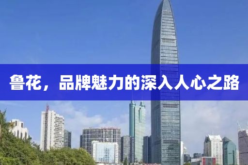 鲁花，品牌魅力的深入人心之路